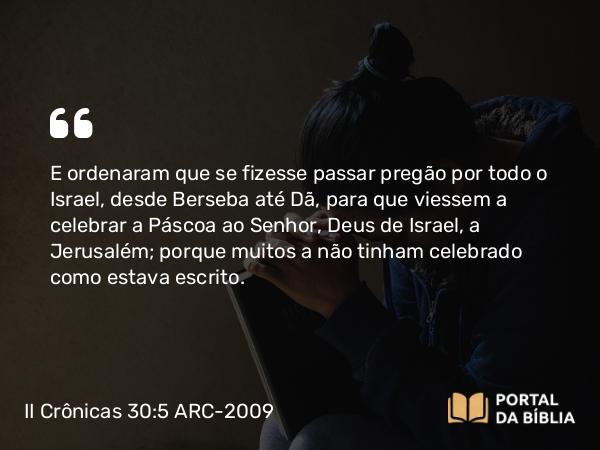 II Crônicas 30:5 ARC-2009 - E ordenaram que se fizesse passar pregão por todo o Israel, desde Berseba até Dã, para que viessem a celebrar a Páscoa ao Senhor, Deus de Israel, a Jerusalém; porque muitos a não tinham celebrado como estava escrito.