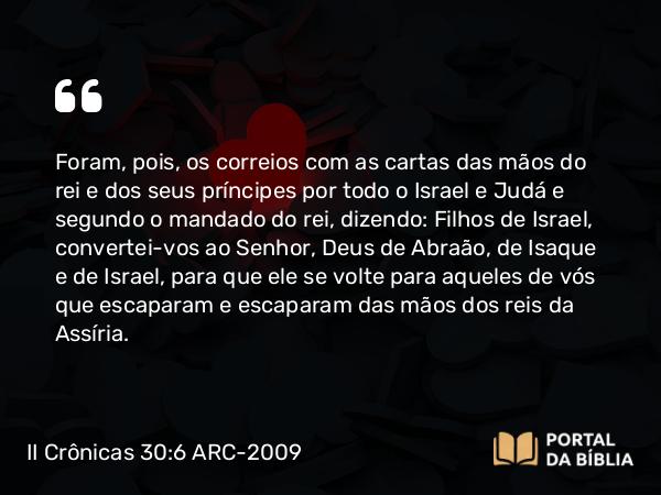 II Crônicas 30:6 ARC-2009 - Foram, pois, os correios com as cartas das mãos do rei e dos seus príncipes por todo o Israel e Judá e segundo o mandado do rei, dizendo: Filhos de Israel, convertei-vos ao Senhor, Deus de Abraão, de Isaque e de Israel, para que ele se volte para aqueles de vós que escaparam e escaparam das mãos dos reis da Assíria.