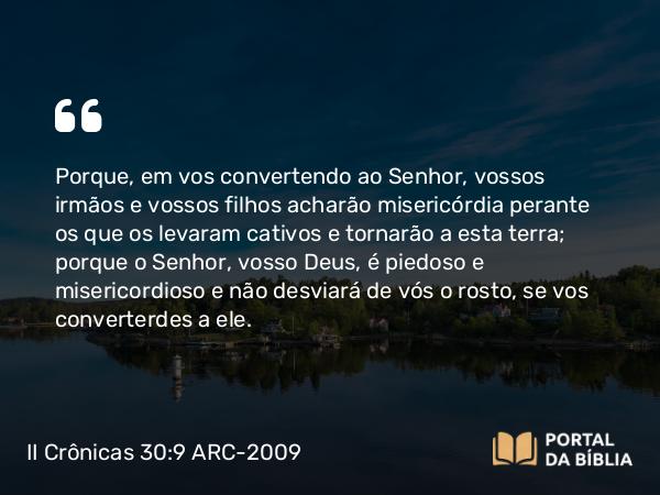 II Crônicas 30:9 ARC-2009 - Porque, em vos convertendo ao Senhor, vossos irmãos e vossos filhos acharão misericórdia perante os que os levaram cativos e tornarão a esta terra; porque o Senhor, vosso Deus, é piedoso e misericordioso e não desviará de vós o rosto, se vos converterdes a ele.