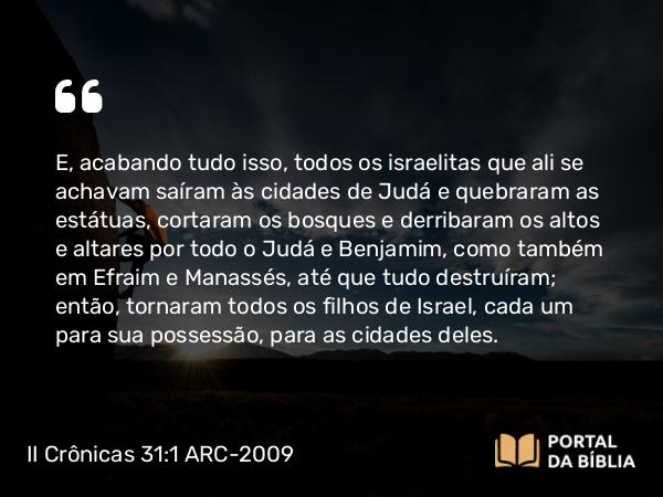 II Crônicas 31:1 ARC-2009 - E, acabando tudo isso, todos os israelitas que ali se achavam saíram às cidades de Judá e quebraram as estátuas, cortaram os bosques e derribaram os altos e altares por todo o Judá e Benjamim, como também em Efraim e Manassés, até que tudo destruíram; então, tornaram todos os filhos de Israel, cada um para sua possessão, para as cidades deles.