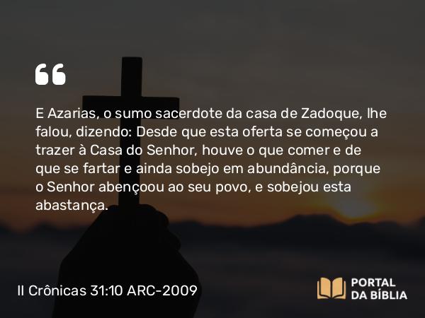 II Crônicas 31:10 ARC-2009 - E Azarias, o sumo sacerdote da casa de Zadoque, lhe falou, dizendo: Desde que esta oferta se começou a trazer à Casa do Senhor, houve o que comer e de que se fartar e ainda sobejo em abundância, porque o Senhor abençoou ao seu povo, e sobejou esta abastança.