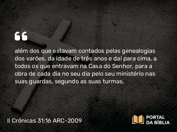 II Crônicas 31:16 ARC-2009 - além dos que estavam contados pelas genealogias dos varões, da idade de três anos e daí para cima, a todos os que entravam na Casa do Senhor, para a obra de cada dia no seu dia pelo seu ministério nas suas guardas, segundo as suas turmas,