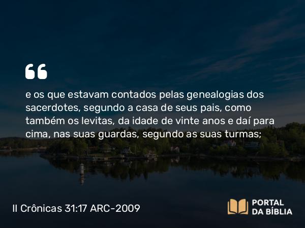 II Crônicas 31:17 ARC-2009 - e os que estavam contados pelas genealogias dos sacerdotes, segundo a casa de seus pais, como também os levitas, da idade de vinte anos e daí para cima, nas suas guardas, segundo as suas turmas;