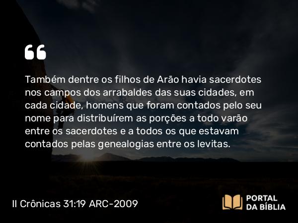 II Crônicas 31:19 ARC-2009 - Também dentre os filhos de Arão havia sacerdotes nos campos dos arrabaldes das suas cidades, em cada cidade, homens que foram contados pelo seu nome para distribuírem as porções a todo varão entre os sacerdotes e a todos os que estavam contados pelas genealogias entre os levitas.