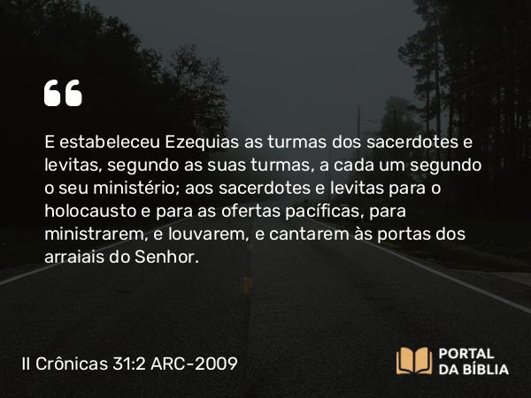 II Crônicas 31:2 ARC-2009 - E estabeleceu Ezequias as turmas dos sacerdotes e levitas, segundo as suas turmas, a cada um segundo o seu ministério; aos sacerdotes e levitas para o holocausto e para as ofertas pacíficas, para ministrarem, e louvarem, e cantarem às portas dos arraiais do Senhor.