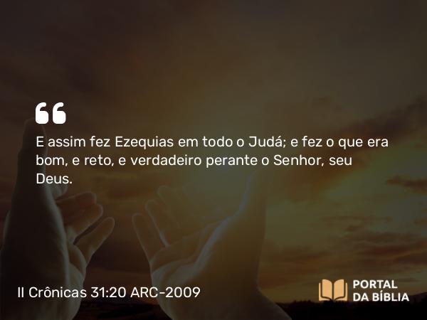 II Crônicas 31:20 ARC-2009 - E assim fez Ezequias em todo o Judá; e fez o que era bom, e reto, e verdadeiro perante o Senhor, seu Deus.