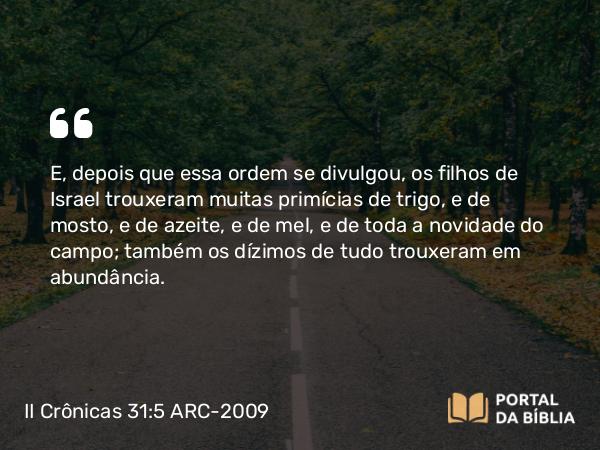 II Crônicas 31:5-6 ARC-2009 - E, depois que essa ordem se divulgou, os filhos de Israel trouxeram muitas primícias de trigo, e de mosto, e de azeite, e de mel, e de toda a novidade do campo; também os dízimos de tudo trouxeram em abundância.