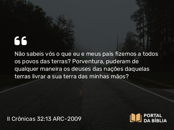 II Crônicas 32:13 ARC-2009 - Não sabeis vós o que eu e meus pais fizemos a todos os povos das terras? Porventura, puderam de qualquer maneira os deuses das nações daquelas terras livrar a sua terra das minhas mãos?