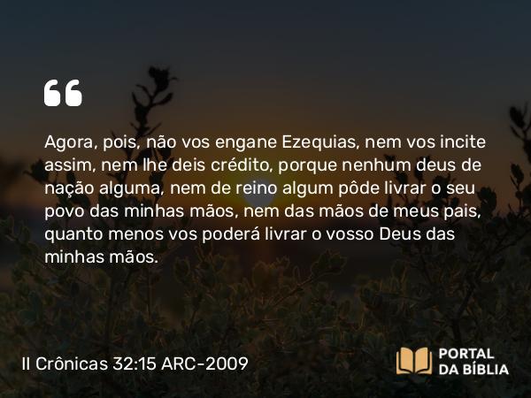 II Crônicas 32:15 ARC-2009 - Agora, pois, não vos engane Ezequias, nem vos incite assim, nem lhe deis crédito, porque nenhum deus de nação alguma, nem de reino algum pôde livrar o seu povo das minhas mãos, nem das mãos de meus pais, quanto menos vos poderá livrar o vosso Deus das minhas mãos.