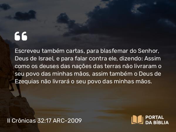 II Crônicas 32:17 ARC-2009 - Escreveu também cartas, para blasfemar do Senhor, Deus de Israel, e para falar contra ele, dizendo: Assim como os deuses das nações das terras não livraram o seu povo das minhas mãos, assim também o Deus de Ezequias não livrará o seu povo das minhas mãos.