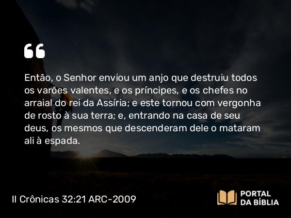 II Crônicas 32:21-22 ARC-2009 - Então, o Senhor enviou um anjo que destruiu todos os varões valentes, e os príncipes, e os chefes no arraial do rei da Assíria; e este tornou com vergonha de rosto à sua terra; e, entrando na casa de seu deus, os mesmos que descenderam dele o mataram ali à espada.