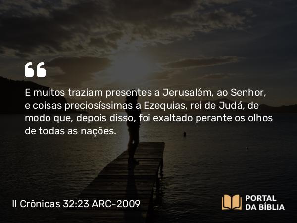 II Crônicas 32:23 ARC-2009 - E muitos traziam presentes a Jerusalém, ao Senhor, e coisas preciosíssimas a Ezequias, rei de Judá, de modo que, depois disso, foi exaltado perante os olhos de todas as nações.