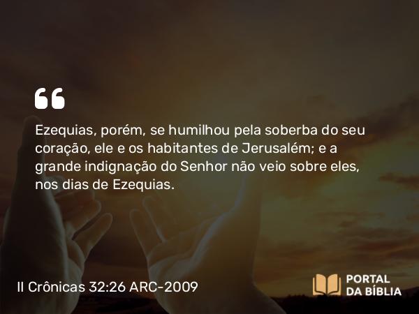 II Crônicas 32:26 ARC-2009 - Ezequias, porém, se humilhou pela soberba do seu coração, ele e os habitantes de Jerusalém; e a grande indignação do Senhor não veio sobre eles, nos dias de Ezequias.