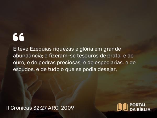 II Crônicas 32:27 ARC-2009 - E teve Ezequias riquezas e glória em grande abundância; e fizeram-se tesouros de prata, e de ouro, e de pedras preciosas, e de especiarias, e de escudos, e de tudo o que se podia desejar,