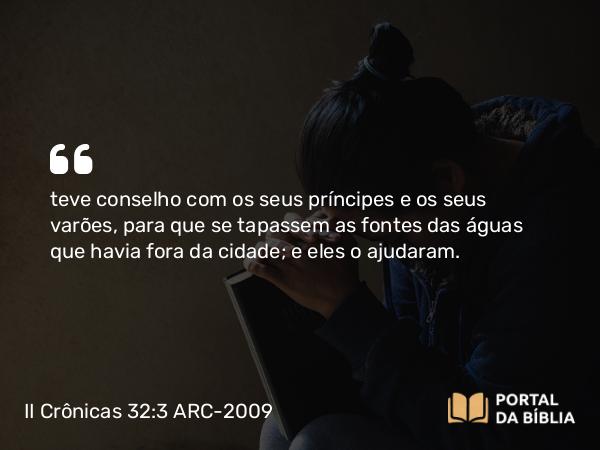 II Crônicas 32:3 ARC-2009 - teve conselho com os seus príncipes e os seus varões, para que se tapassem as fontes das águas que havia fora da cidade; e eles o ajudaram.