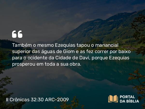 II Crônicas 32:30 ARC-2009 - Também o mesmo Ezequias tapou o manancial superior das águas de Giom e as fez correr por baixo para o ocidente da Cidade de Davi, porque Ezequias prosperou em toda a sua obra.