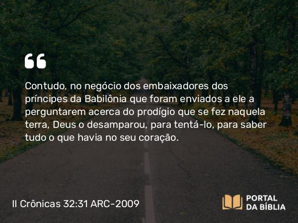 II Crônicas 32:31 ARC-2009 - Contudo, no negócio dos embaixadores dos príncipes da Babilônia que foram enviados a ele a perguntarem acerca do prodígio que se fez naquela terra, Deus o desamparou, para tentá-lo, para saber tudo o que havia no seu coração.