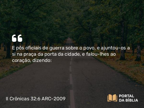 II Crônicas 32:6 ARC-2009 - E pôs oficiais de guerra sobre o povo, e ajuntou-os a si na praça da porta da cidade, e falou-lhes ao coração, dizendo: