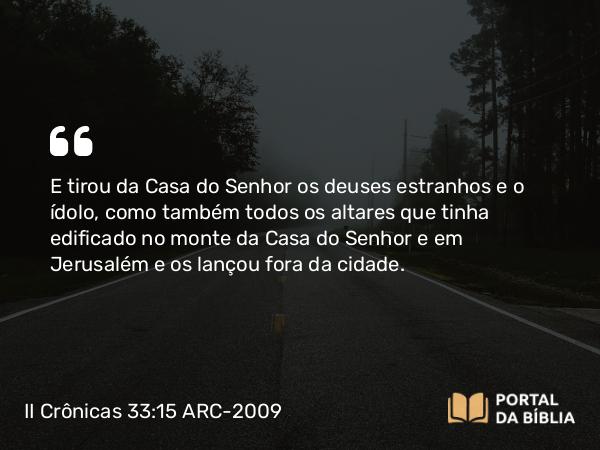 II Crônicas 33:15 ARC-2009 - E tirou da Casa do Senhor os deuses estranhos e o ídolo, como também todos os altares que tinha edificado no monte da Casa do Senhor e em Jerusalém e os lançou fora da cidade.