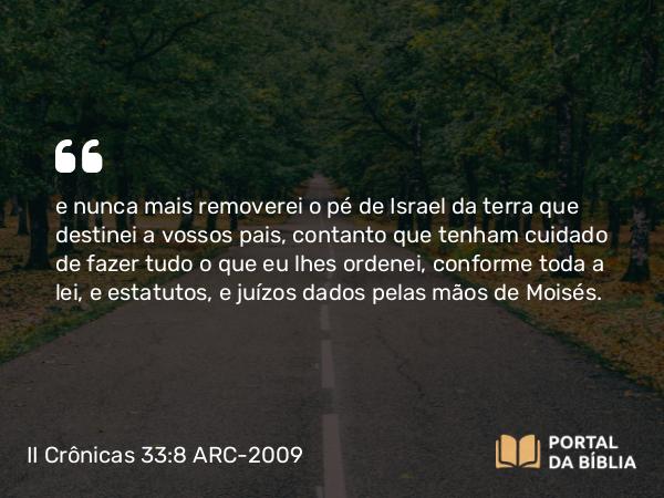 II Crônicas 33:8 ARC-2009 - e nunca mais removerei o pé de Israel da terra que destinei a vossos pais, contanto que tenham cuidado de fazer tudo o que eu lhes ordenei, conforme toda a lei, e estatutos, e juízos dados pelas mãos de Moisés.