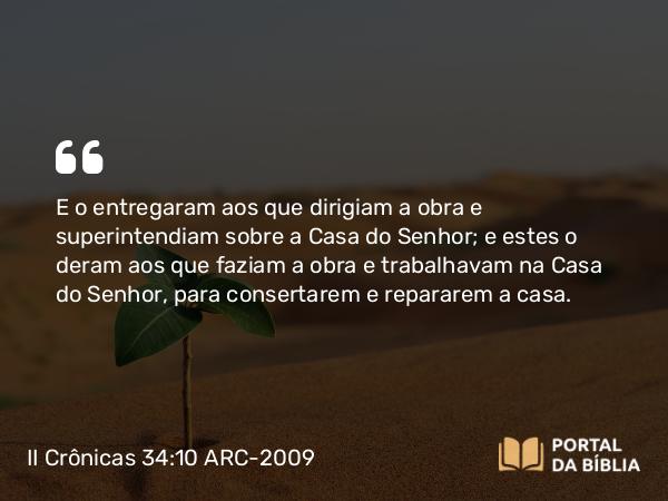 II Crônicas 34:10 ARC-2009 - E o entregaram aos que dirigiam a obra e superintendiam sobre a Casa do Senhor; e estes o deram aos que faziam a obra e trabalhavam na Casa do Senhor, para consertarem e repararem a casa.