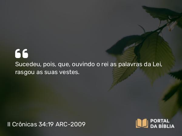 II Crônicas 34:19 ARC-2009 - Sucedeu, pois, que, ouvindo o rei as palavras da Lei, rasgou as suas vestes.