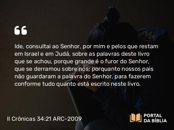 II Crônicas 34:21 ARC-2009 - Ide, consultai ao Senhor, por mim e pelos que restam em Israel e em Judá, sobre as palavras deste livro que se achou, porque grande é o furor do Senhor, que se derramou sobre nós; porquanto nossos pais não guardaram a palavra do Senhor, para fazerem conforme tudo quanto está escrito neste livro.