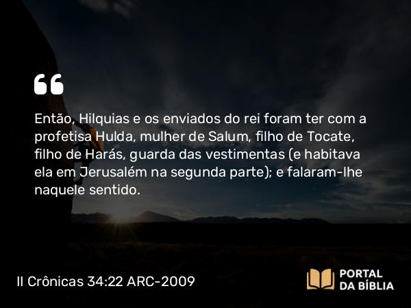 II Crônicas 34:22 ARC-2009 - Então, Hilquias e os enviados do rei foram ter com a profetisa Hulda, mulher de Salum, filho de Tocate, filho de Harás, guarda das vestimentas (e habitava ela em Jerusalém na segunda parte); e falaram-lhe naquele sentido.