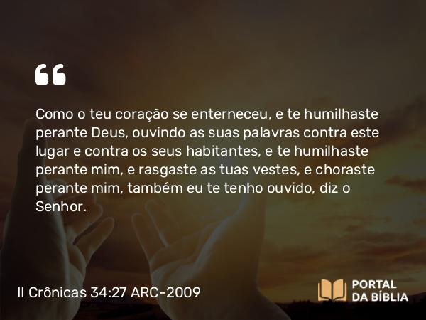 II Crônicas 34:27 ARC-2009 - Como o teu coração se enterneceu, e te humilhaste perante Deus, ouvindo as suas palavras contra este lugar e contra os seus habitantes, e te humilhaste perante mim, e rasgaste as tuas vestes, e choraste perante mim, também eu te tenho ouvido, diz o Senhor.