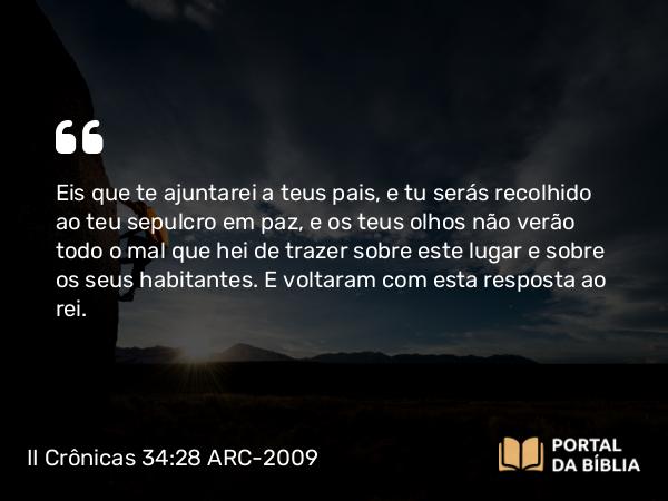 II Crônicas 34:28 ARC-2009 - Eis que te ajuntarei a teus pais, e tu serás recolhido ao teu sepulcro em paz, e os teus olhos não verão todo o mal que hei de trazer sobre este lugar e sobre os seus habitantes. E voltaram com esta resposta ao rei.