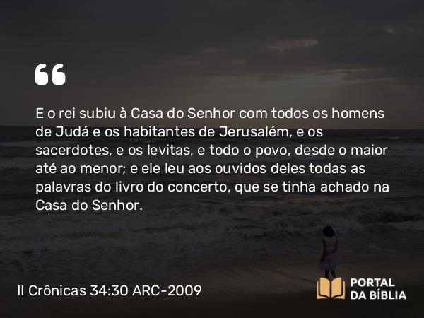 II Crônicas 34:30 ARC-2009 - E o rei subiu à Casa do Senhor com todos os homens de Judá e os habitantes de Jerusalém, e os sacerdotes, e os levitas, e todo o povo, desde o maior até ao menor; e ele leu aos ouvidos deles todas as palavras do livro do concerto, que se tinha achado na Casa do Senhor.