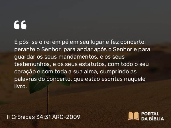 II Crônicas 34:31 ARC-2009 - E pôs-se o rei em pé em seu lugar e fez concerto perante o Senhor, para andar após o Senhor e para guardar os seus mandamentos, e os seus testemunhos, e os seus estatutos, com todo o seu coração e com toda a sua alma, cumprindo as palavras do concerto, que estão escritas naquele livro.