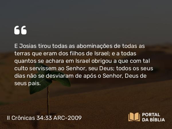 II Crônicas 34:33 ARC-2009 - E Josias tirou todas as abominações de todas as terras que eram dos filhos de Israel; e a todas quantos se achara em Israel obrigou a que com tal culto servissem ao Senhor, seu Deus; todos os seus dias não se desviaram de após o Senhor, Deus de seus pais.