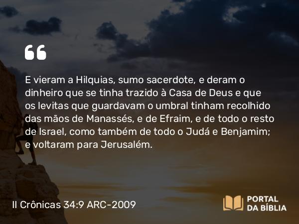 II Crônicas 34:9 ARC-2009 - E vieram a Hilquias, sumo sacerdote, e deram o dinheiro que se tinha trazido à Casa de Deus e que os levitas que guardavam o umbral tinham recolhido das mãos de Manassés, e de Efraim, e de todo o resto de Israel, como também de todo o Judá e Benjamim; e voltaram para Jerusalém.