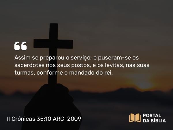 II Crônicas 35:10 ARC-2009 - Assim se preparou o serviço; e puseram-se os sacerdotes nos seus postos, e os levitas, nas suas turmas, conforme o mandado do rei.