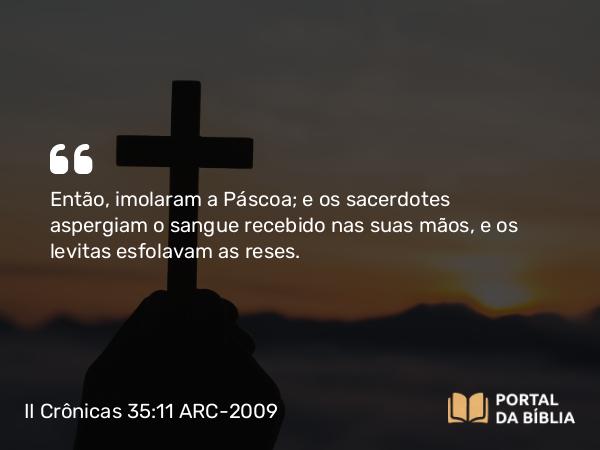 II Crônicas 35:11 ARC-2009 - Então, imolaram a Páscoa; e os sacerdotes aspergiam o sangue recebido nas suas mãos, e os levitas esfolavam as reses.