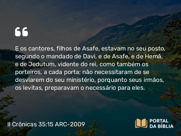 II Crônicas 35:15 ARC-2009 - E os cantores, filhos de Asafe, estavam no seu posto, segundo o mandado de Davi, e de Asafe, e de Hemã, e de Jedutum, vidente do rei, como também os porteiros, a cada porta; não necessitaram de se desviarem do seu ministério, porquanto seus irmãos, os levitas, preparavam o necessário para eles.