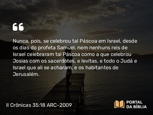 II Crônicas 35:18-19 ARC-2009 - Nunca, pois, se celebrou tal Páscoa em Israel, desde os dias do profeta Samuel, nem nenhuns reis de Israel celebraram tal Páscoa como a que celebrou Josias com os sacerdotes, e levitas, e todo o Judá e Israel que ali se acharam, e os habitantes de Jerusalém.