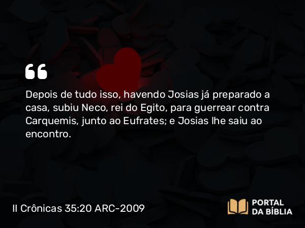 II Crônicas 35:20 ARC-2009 - Depois de tudo isso, havendo Josias já preparado a casa, subiu Neco, rei do Egito, para guerrear contra Carquemis, junto ao Eufrates; e Josias lhe saiu ao encontro.