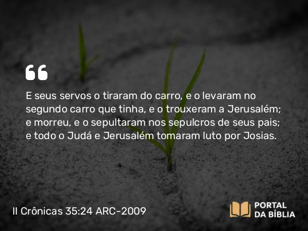 II Crônicas 35:24 ARC-2009 - E seus servos o tiraram do carro, e o levaram no segundo carro que tinha, e o trouxeram a Jerusalém; e morreu, e o sepultaram nos sepulcros de seus pais; e todo o Judá e Jerusalém tomaram luto por Josias.