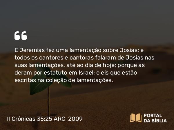 II Crônicas 35:25 ARC-2009 - E Jeremias fez uma lamentação sobre Josias; e todos os cantores e cantoras falaram de Josias nas suas lamentações, até ao dia de hoje; porque as deram por estatuto em Israel; e eis que estão escritas na coleção de lamentações.