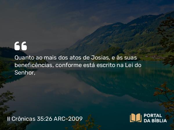 II Crônicas 35:26 ARC-2009 - Quanto ao mais dos atos de Josias, e às suas beneficências, conforme está escrito na Lei do Senhor,