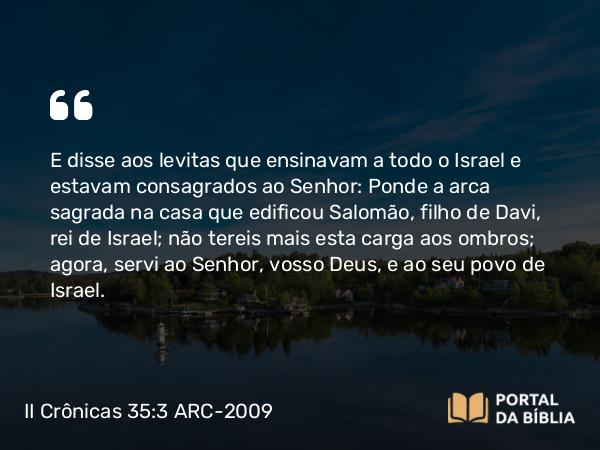 II Crônicas 35:3 ARC-2009 - E disse aos levitas que ensinavam a todo o Israel e estavam consagrados ao Senhor: Ponde a arca sagrada na casa que edificou Salomão, filho de Davi, rei de Israel; não tereis mais esta carga aos ombros; agora, servi ao Senhor, vosso Deus, e ao seu povo de Israel.