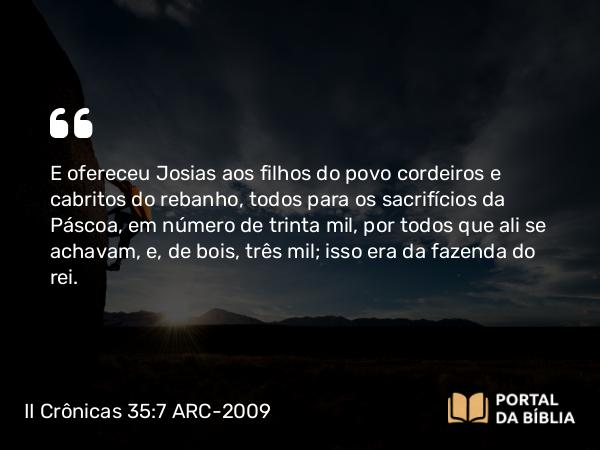 II Crônicas 35:7-8 ARC-2009 - E ofereceu Josias aos filhos do povo cordeiros e cabritos do rebanho, todos para os sacrifícios da Páscoa, em número de trinta mil, por todos que ali se achavam, e, de bois, três mil; isso era da fazenda do rei.