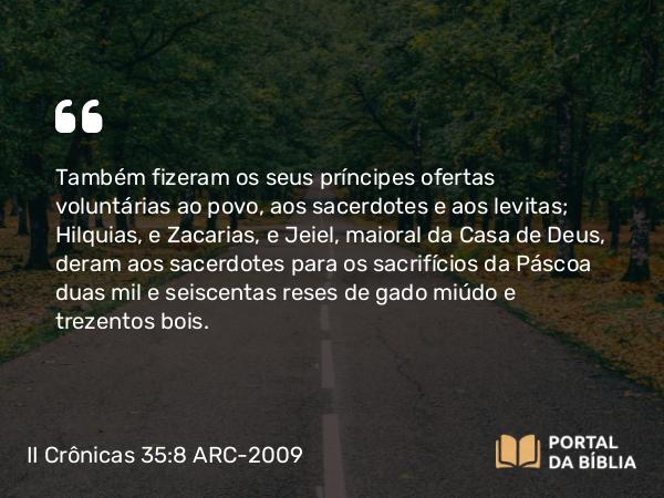 II Crônicas 35:8 ARC-2009 - Também fizeram os seus príncipes ofertas voluntárias ao povo, aos sacerdotes e aos levitas; Hilquias, e Zacarias, e Jeiel, maioral da Casa de Deus, deram aos sacerdotes para os sacrifícios da Páscoa duas mil e seiscentas reses de gado miúdo e trezentos bois.