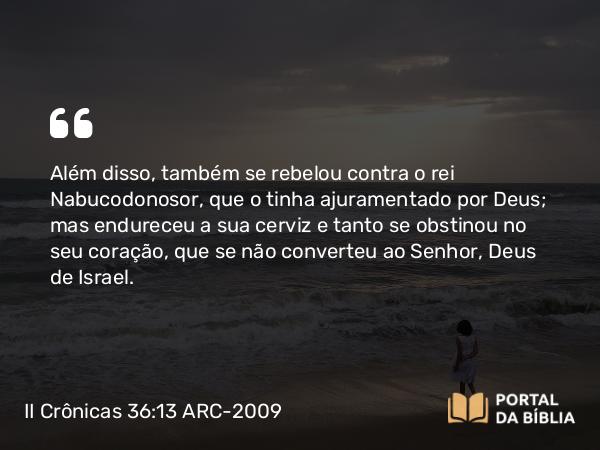 II Crônicas 36:13 ARC-2009 - Além disso, também se rebelou contra o rei Nabucodonosor, que o tinha ajuramentado por Deus; mas endureceu a sua cerviz e tanto se obstinou no seu coração, que se não converteu ao Senhor, Deus de Israel.