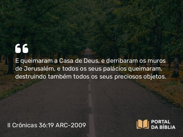 II Crônicas 36:19 ARC-2009 - E queimaram a Casa de Deus, e derribaram os muros de Jerusalém, e todos os seus palácios queimaram, destruindo também todos os seus preciosos objetos.