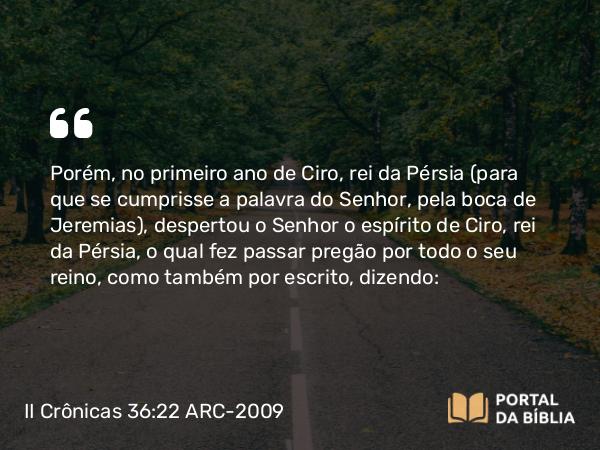 II Crônicas 36:22-23 ARC-2009 - Porém, no primeiro ano de Ciro, rei da Pérsia (para que se cumprisse a palavra do Senhor, pela boca de Jeremias), despertou o Senhor o espírito de Ciro, rei da Pérsia, o qual fez passar pregão por todo o seu reino, como também por escrito, dizendo: