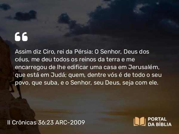 II Crônicas 36:23 ARC-2009 - Assim diz Ciro, rei da Pérsia: O Senhor, Deus dos céus, me deu todos os reinos da terra e me encarregou de lhe edificar uma casa em Jerusalém, que está em Judá; quem, dentre vós é de todo o seu povo, que suba, e o Senhor, seu Deus, seja com ele.