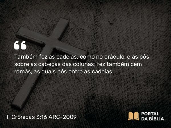 II Crônicas 3:16 ARC-2009 - Também fez as cadeias, como no oráculo, e as pôs sobre as cabeças das colunas; fez também cem romãs, as quais pôs entre as cadeias.